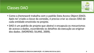 Classes DAO
• Como o framework trabalha com o padrão Data Access Object (DAO).
Após ter criado a classe da conexão, é preciso criar as classes DAO de
cada entidade envolvida no projeto.
• DAO é um padrão de projeto que abstraí e encapsula os mecanismos
de acesso a dados, escondendo os detalhes da execução ao originar
dos dados. (MORENO; SILANS, 2009).
CONGRESSO CATARINENSE DE CIÊNCIA DA COMPUTAÇÃO - IFC CAMPUS RIO DO SUL (2017) 8
 