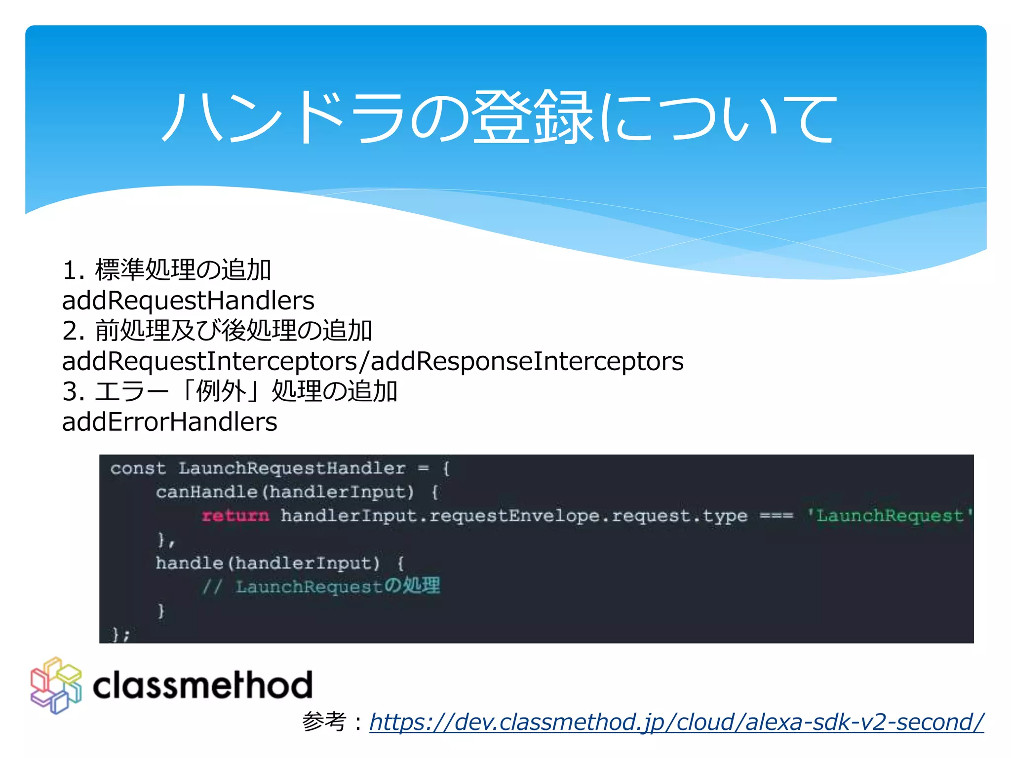 ハンドラの登録について
参考：https://dev.classmethod.jp/cloud/alexa-sdk-v2-second/
1. 標準処理の追加
addRequestHandlers
2. 前処理及び後処理の追加
addRequestInterceptors/addResponseInterceptors
3. エラー「例外」処理の追加
addErrorHandlers
 