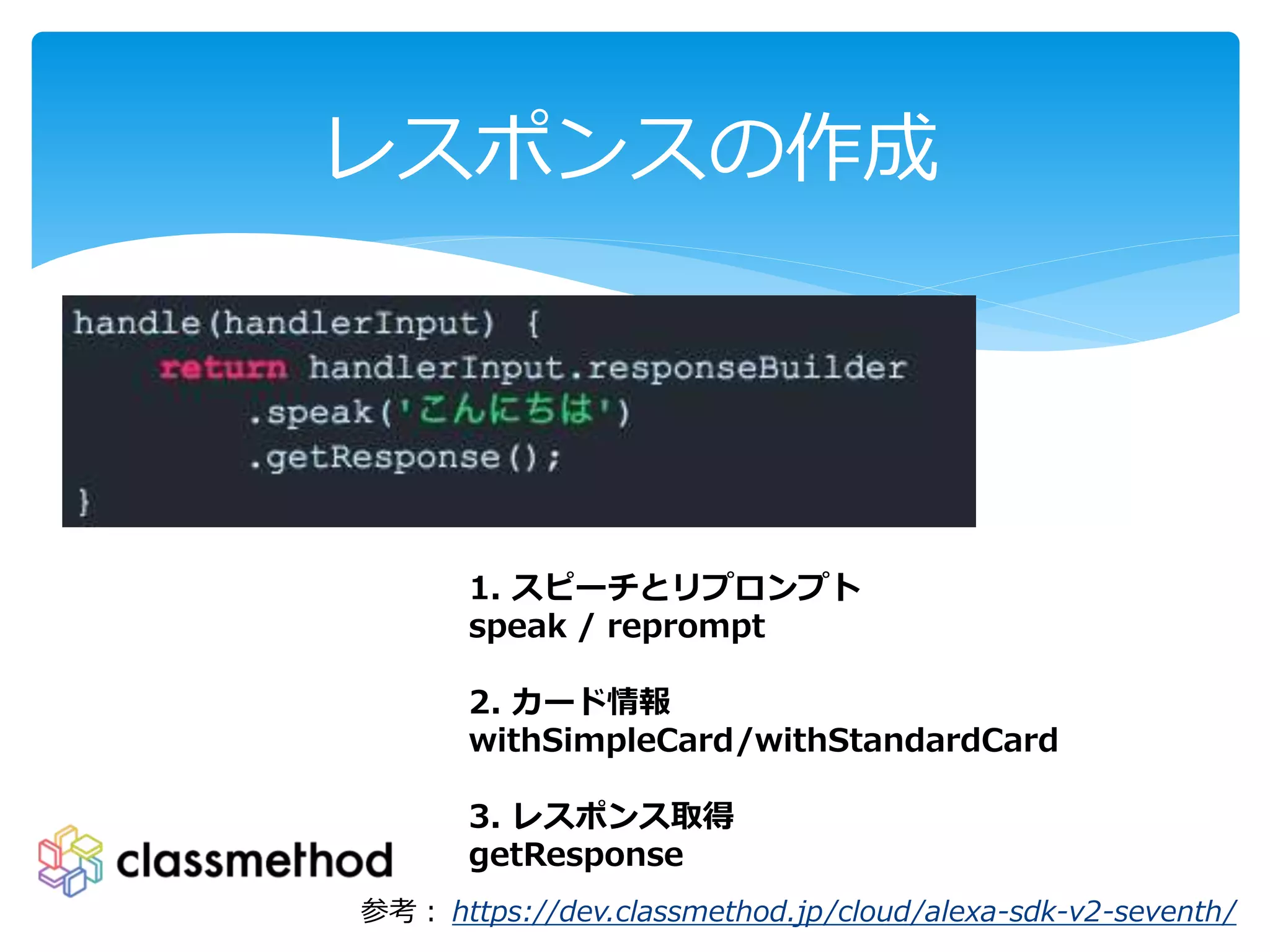 レスポンスの作成
1. スピーチとリプロンプト
speak / reprompt
2. カード情報
withSimpleCard/withStandardCard
3. レスポンス取得
getResponse
参考： https://dev.classmethod.jp/cloud/alexa-sdk-v2-seventh/
 