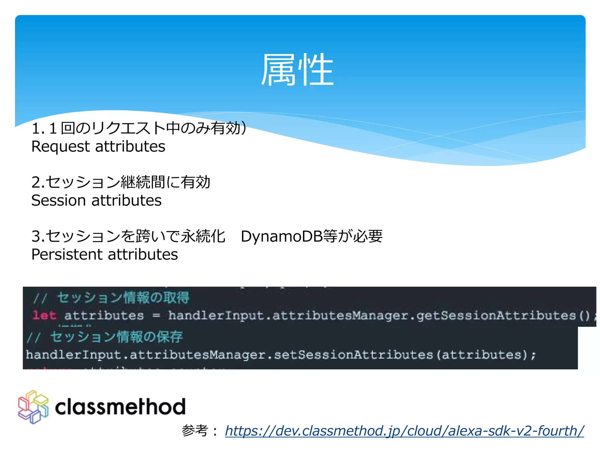 属性
参考： https://dev.classmethod.jp/cloud/alexa-sdk-v2-fourth/
1.１回のリクエスト中のみ有効）
Request attributes
2.セッション継続間に有効
Session attributes
3.セッションを跨いで永続化 DynamoDB等が必要
Persistent attributes
 