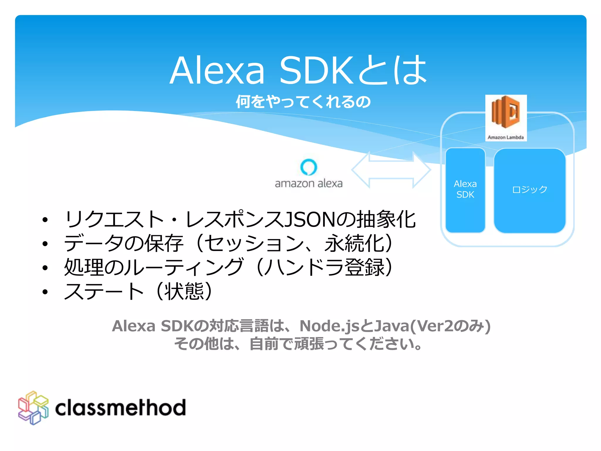 Alexa SDKとは
何をやってくれるの
• リクエスト・レスポンスJSONの抽象化
• データの保存（セッション、永続化）
• 処理のルーティング（ハンドラ登録）
• ステート（状態）
Alexa SDKの対応言語は、Node.jsとJava(Ver2のみ)
その他は、自前で頑張ってください。
ロジック
Alexa
SDK
 