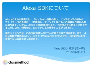 Alexa-SDKについて
Alexaサロン 東京 (岩本町)
2018年6月14日
Alexaのスキル開発では、「セッション情報の扱い」「レスポンスの組み立
て」「データの永続化」「処理のルーティング」など多くの煩雑な作業が必要
になります、しかし、Alexa SDKを使用すると、その殆どを任せることができ
るようになり、開発者は、ロジックにより集中すことができます。
本セッションでは、このSDKの使い方について紹介させて頂きます。また、４
月に公開された新しいバージョン（Version2）についても、その変化した内
容を中心にお話させて頂きます。
 