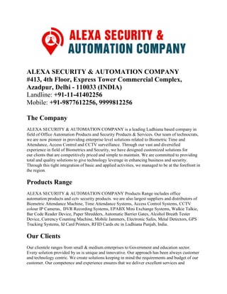 ALEXA SECURITY & AUTOMATION COMPANY
#413, 4th Floor, Express Tower Commercial Complex,
Azadpur, Delhi - 110033 (INDIA)
Landline: +91-11-41402256
Mobile: +91-9877612256, 9999812256
The Company
ALEXA SECURITY & AUTOMATION COMPANY is a leading Ludhiana based company in
field of Office Automation Products and Security Products & Services. Our team of technocrats,
we are now pioneer in providing enterprise level solutions related to Biometric Time and
Attendance, Access Control and CCTV surveillance. Through our vast and diversified
experience in field of Biometrics and Security, we have designed customized solutions for
our clients that are competitively priced and simple to maintain. We are committed to providing
total and quality solutions to give technology leverage in enhancing business and security.
Through this tight integration of basic and applied activities, we managed to be at the forefront in
the region.
Products Range
ALEXA SECURITY & AUTOMATION COMPANY Products Range includes office
automation products and cctv security products. we are also largest suppliers and distributors of
Biometric Attendance Machine, Time Attendance Systems, Access Control Systems, CCTV
colour IP Cameras, DVR Recording Systems, EPABX Mini Exchange Systems, Walkie Talkie,
Bar Code Reader Device, Paper Shredders, Automatic Barrier Gates, Alcohol Breath Tester
Device, Currency Counting Machine, Mobile Jammers, Electronic Safes, Metal Detectors, GPS
Tracking Systems, Id Card Printers, RFID Cards etc in Ludhiana Punjab, India.
Our Clients
Our clientele ranges from small & medium enterprises to Government and education sector.
Every solution provided by us is unique and innovative. Our approach has been always customer
and technology centric. We create solutions keeping in mind the requirements and budget of our
customer. Our competence and experience ensures that we deliver excellent services and
 