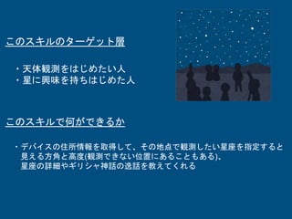 ・天体観測をはじめたい人
・星に興味を持ちはじめた人
このスキルのターゲット層
このスキルで何ができるか
・デバイスの住所情報を取得して、その地点で観測したい星座を指定すると
見える方角と高度(観測できない位置にあることもある)、
星座の詳細やギリシャ神話の逸話を教えてくれる
 