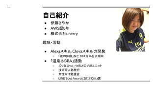自己紹介
● 伊藤さやか
● AWS歴8年
● 株式会社unerry　
趣味・活動
● Alexaスキル,Clovaスキルの開発
○ 「夜の体操」など10スキルを公開中
● 「温泉♨BBA」活動
○ ズッ友@vui_rie氏とのVUIユニット
...