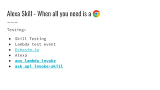 Alexa Skill - When all you need is a
Testing:
● Skill Testing
● Lambda test event
● Echosim.io
● Alexa
● aws lambda invoke
● ask api invoke-skill
 