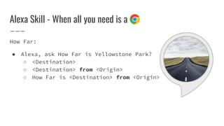 Alexa Skill - When all you need is a
How Far:
● Alexa, ask How Far is Yellowstone Park?
○ <Destination>
○ <Destination> from <Origin>
○ How Far is <Destination> from <Origin>
 