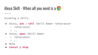 Alexa Skill - When all you need is a
Invoking a skill:
● Alexa, ask / tell <Skill Name> <Utterance>
○ <Utterance>
○ ..
● Alexa, open <Skill Name>
○ <Utterance>
○ ..
● Help
● Cancel / Stop
 