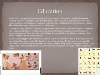    At age four, the boys would stop learning from their mother, and the father would take over the
    learning. The boys would then learn skills like trades. Some boys would go to schools, where they
    would learn to be scribes (learn to read and write) and they would also learn arithmetic and religion.
    The schools also taught them about sports and morals.
   If you father was a farmer or craftsmen, at age fourteen, the son would join his in his job. If you father
    had a high ranked job, you would continue in special schools that were joined with temples, or
    government centres. These special schools allowed the boys to follow their fathers footsteps – they
    would also get a high ranked occupation.
   Girls in ancient Egypt had a more limited amount of jobs they could do when they grew up since they
    weren’t taught to read or write. The daughters were taught at home by their mother, on topics like
    how to be a good wife and learning about becoming a mother. They also had the option, though, to be
    taught to be a dancer, entertainer, baker, or weaver. But, most girls were taught by their mothers at
    home.
 