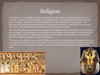 Religion
   The religion was very similar through the years because the religion was impacted so much from
    tradition, that they didn’t like change. On of the beliefs that ancient Egyptians believed was called
    Divine Kingship. The belief was that the Pharaoh wasn’t just the king, he was also a god. They
    believed he was linked with Horus, the son of the Sun god, and when he later died, he then turned
    into Osiris. They believed Osiris would then care for them in the afterlife.
   Since the Pharaoh was such an important figure in the religion, he had a lot of control. The priests in
    ancient Egypt. So, when things in ancient Egypt were going good, they thought it was because of the
    Pharaoh and the priests. If things were going bad, they thought it was the Pharaoh and the priests
    fault. The religion has about 700 gods and goddesses.
   The most known religious act was their afterlife process. The ancient Egyptians thought the body had
    to be kept for the soul to live in in the afterlife. This is when mummification was invented (to preserve
    the body). Later on, pyramids were built for important people like the Pharaoh, to be placed in a
    tomb.
 
