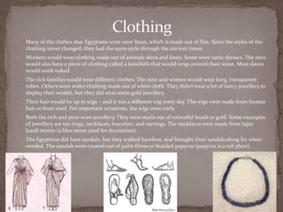 Clothing
   Many of the clothes that Egyptians wore were linen, which is made out of flax. Since the styles of the
    clothing never changed, they had the same style through the ancient times.
   Workers would wear clothing made out of animals skins and linen. Some wore tunic dresses. The men
    would also have a piece of clothing called a loincloth that would wrap around their waist. Most slaves
    would work naked.
   The rich families would wear different clothes. The men and women would wear long, transparent
    robes. Others wore wider clothing made out of white cloth. They didn’t wear a lot of fancy jewellery to
    display their wealth, but they did wear some gold jewellery.
   Their hair would be up in wigs – and it was a different wig every day. The wigs were made from human
    hair or from wool. For important occasions, the wigs were curly.
   Both the rich and poor wore jewellery. They were made out of colourful beads or gold. Some examples
    of jewellery are toe rings, necklaces, bracelets, and earrings. The necklaces were made from lapis
    lazuli stones (a blue stone used for decoration).
   The Egyptians did have sandals, but they walked barefoot, and brought their sandals along for when
    needed. The sandals were created out of palm fibres or braided papyrus (papyrus is a tall plant).
 