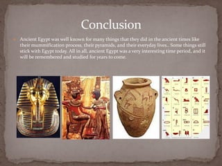 Conclusion
   Ancient Egypt was well known for many things that they did in the ancient times like
    their mummification process, their pyramids, and their everyday lives.. Some things still
    stick with Egypt today. All in all, ancient Egypt was a very interesting time period, and it
    will be remembered and studied for years to come.
 