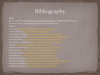    Books
   Morley, Jacqueline . How Would You Survive As An Ancient Egyptian?. Belgium: Franklin Watts, 1995.
   (No Author on Book). Mini World Fact file. Hong Kong: Bartholomew:1993.
   Websites
   Ancient Egypt http://www.ancientegypt.co.uk/mummies/home.html
   Ancient Egyptian Art http://www.ancientegyptianart.org/#top
   Ancient Egyptian Clothing http://www.islandnet.com/~kpotter/egypt/cloth.htm
   Ancient Egyptian Families http://www.historyforkids.org/learn/egypt/people/family.htm
   Ancient Egypt Music http://www.ancient-egypt-online.com/egyptian-music.html
   Beyond Books – Social Structure http://www.beyondbooks.com/wcu81/3b.asp
   Daily Life http://members.tripod.com/~ancient_egypt/day.html
   Education in Ancient Egypt http://historylink101.net/egypt_1/a-education.htm
   Egypt: Daily Life http://www2.sptimes.com/Egypt/EgyptCredit.4.2.html
   Food in Ancient Egypt http://historylink101.net/egypt_1/a-food.htm
   Getting Married http://members.tripod.com/~ancient_egypt/gema.htm
   Housing in Ancient Egypt http://historylink101.net/egypt_1/a-housing.htm
   Idaho PTV Social Class http://idahoptv.org/ntti/nttilessons/lessons2002/ketterling3.html
   Marriage in Ancient Egypt http://historylink101.net/egypt_1/a-marriage.htm
   Religion of Ancient Egypt http://historylink101.net/egypt_1/religion.htm
 