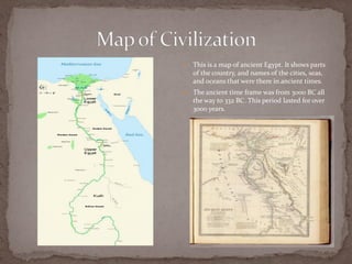    This is a map of ancient Egypt. It shows parts
    of the country, and names of the cities, seas,
    and oceans that were there in ancient times.
   The ancient time frame was from 3000 BC all
    the way to 332 BC. This period lasted for over
    3000 years.
 