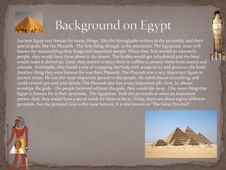    Ancient Egypt was famous for many things , like the hieroglyphs written in the pyramids, and their
    special gods, like the Pharaoh. The first thing, though, is the mummies. The Egyptians were well
    known for mummifying their kings and important people. When they first started to mummify
    people, they would bury them alone in the desert. The bodies would get dehydrated and the heat
    would make it shrivel up. Later, they started to bury them in coffins to protect them from insects and
    animals. Eventually, they found a way of wrapping the body with wraps to try and preserve the body.
    Another thing they were famous for was their Pharaoh. The Pharaoh was a very important figure in
    ancient times. He was the most important person to the people. He ruled almost everything, and
    could control you and your family. The Pharaoh also has a very important job. First, he always
    worships the gods – the people believed without the gods, they would die away. One more thing that
    Egypt is famous for is their pyramids. The Egyptians built the pyramids so when an important
    person died, they would have a secret tomb for them to be in. Today, there are about eighty different
    pyramids, but the pyramid Giza is the most famous. It is also known as “The Great Pyramid”.
 