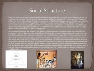    In ancient Egypt, social structure was divided into different groups of people. At the top was the Pharaoh. No one was
    more important than the Pharaoh, because the people believed he was god on Earth. He was the king of the people,
    and lived in royalty. Next after the Pharaoh, were the more wealthy families, like government officials, priests, doctors,
    army officers, and landowners. They also lived in royalty, but not as much as the Pharaoh. The third level was the
    merchants, the manufacturers and the artisans. The merchants worked as traders, and the artisans created different
    objects like jewelry and pottery. Second to last was the farmers. They got low pay, and worked in the fields for people
    like the Pharaoh, landowners, or other wealthy people.
   At the bottom of everyone was the slaves. The slaves in ancient Egypt were only found among the rich families, but
    there weren't many of them in ancient times. Most of the slaves that were working were captured in battles and wars
    from different countries. If your mother was a slave, then her children have a good chance of becoming slaves as well.
   The women who lived in ancient Egypt were treated well. They had the rights to own their own land, and to be able to
    earn money. They could also go to court and state their problems. The husbands had to let there wives do as they want
    and go where they want. But, a woman in a poorer family would have to work in the fields or to help the husband with
    his work. Women living in a rich family would not have to work, since their families would have the spare money. But
    still, women didn’t have equal rights. Some didn’t get the education they needed for many jobs – they weren’t taught to
    read and write, so they had a smaller amount of jobs to chose from. The Pharaoh could be a woman, though, but it
    would be really rare.
 