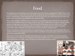 Food
   The Egyptians used clay plates, pots, bowls, pans, and other kitchen supplies like whisks. They would
    cook their foods over open fires or in clay ovens. Depending where the family is on the social structure
    levels, it depending on what they had to eat. So, if you were rich, you would have lots of foods to eat,
    rather if you were poor, you would have less variety of foods.
   The wealthy families would have very a selection of many different types of foods. For example, the
    wealthy had 15 different types of bread to choose from. The wealthy also ate foods like dates, melons,
    grapes, pomegranates, and apricots. The rich would hold banquets once in a while as well. They
    would have a lot of food (including butter and cheese), and female dancers to keep the guests
    entertained. They would also have gold, silver, and bronze plates, instead of clay.
   The poor families ate unleavened bread (a very plain bread), onions, and occasionally fish. The most
    common drink for poor Egyptians was beer. Meats (and Beef) were rarely eaten, with the exception of
    government sponsored feasts.
   They also ate many types of vegetables like lentils, lettuce, peas, cucumbers, onions and radishes.
    Since sugar was not in Egypt, the Egyptians used bees to make honey – to sweeten their food. Meat
    from animals like cows, pigs, sheep, and goats were also often served for meals.
 