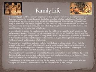 Family Life
   In ancient Egypt, children were very important to their families. They loved their children and saw
    them as a blessing. An average Egyptian family had a mother, a father, and children. Families had
    many children (up to 5) because many would die before they grew up into adults. Girls would stay
    living at home until they were 15 – 19 years old, and after that they would be married. But, with the
    boys, they would also stay at home, and even when they did get married, him and his married wife
    would both stay at his home for a while longer.
   In a poor family situation, the mother would raise the children. In a wealthy family situation, they
    had slaves and servants that were a big part on raising the children. If a family had no children, they
    would pray for the gods and goddesses to bring them a child. They also would put letters by the tombs
    of their dead relatives to help them (they really believed in magic). If a couple still didn’t get any
    children, they still had the option of adoption.
   The young boys would learn trade and crafts by their fathers, or a hired artisan (if they had the
    money). If the family couldn’t afford to teach them or hire someone, they would send their son to
    school at age 7, where they would learn skills like reading, writing, arithmetic, and religion. The
    young daughters would learn skills from their mothers at home.
   When the parents became older, it became the children’s responsibility to care for them. If a parent
    died, the land would go to the son, and the furniture and jewellery would go to the daughter. If the
    family had no son, the land would go to the daughter.
   The father was in the one who was working for the money, and the mother was the one who was
    caring for the children. The mother did have the choice to work as well, though.
 