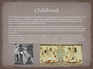    The children in ancient Egypt were well loved, respected, and they were considered a blessing. There
    were usually up to 5 children in a family, since many died before they grew up, due to accidental
    causes and illnesses. The parents of the children tried hard to prevent death by doing spells and
    charms on the children (they believed in magic).
   Children wore linen clothes that were very simple. Some children had sandals made of leather or
    reeds, and most of them wore bracelets or necklaces made of beads. Boys shaved their heads, except
    for a small amount of hair they kept. This small amount of hair was later cut off when they reached
    the age of 12.
   If the family didn’t have enough money to educate his son, he would send him to school at age 7,
    where he would learn to read, write, learn arithmetic and religion. The boys would learn trade and
    craft from their fathers, and a boy of a wealthy family would have an artisan educate him. The girls
    would learn from their mother at home, and then they would get married (average age 12).
 