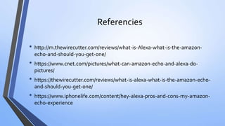 Referencies
• http://m.thewirecutter.com/reviews/what-is-Alexa-what-is-the-amazon-
echo-and-should-you-get-one/
• https://www.cnet.com/pictures/what-can-amazon-echo-and-alexa-do-
pictures/
• https://thewirecutter.com/reviews/what-is-alexa-what-is-the-amazon-echo-
and-should-you-get-one/
• https://www.iphonelife.com/content/hey-alexa-pros-and-cons-my-amazon-
echo-experience
 