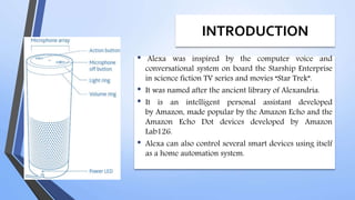 INTRODUCTION
• Alexa was inspired by the computer voice and
conversational system on board the Starship Enterprise
in science fiction TV series and movies “Star Trek”.
• It was named after the ancient library of Alexandria.
• It is an intelligent personal assistant developed
by Amazon, made popular by the Amazon Echo and the
Amazon Echo Dot devices developed by Amazon
Lab126.
• Alexa can also control several smart devices using itself
as a home automation system.
 