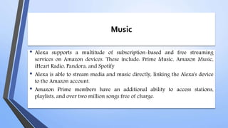 Music
• Alexa supports a multitude of subscription-based and free streaming
services on Amazon devices. These include: Prime Music, Amazon Music,
iHeart Radio, Pandora, and Spotify
• Alexa is able to stream media and music directly, linking the Alexa's device
to the Amazon account.
• Amazon Prime members have an additional ability to access stations,
playlists, and over two million songs free of charge.
 