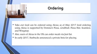 Ordering
• Take-out food can be ordered using Alexa; as of May 2017 food ordering
using Alexa is supported by Domino's Pizza, Grubhub, Pizza Hut, Seamless,
and Wingstop.
• Also, users of Alexa in the UK can order meals via Just Eat.
• In early 2017, Starbucks announced a private beta for placing.
 