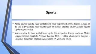 Sports
• Alexa allows you to hear updates on your supported sports teams. A way to
do this is by adding your sports team to the list created under Alexa's Sports
Update app section.
• You are able to hear updates on up to 15 supported teams, such as: Major
League Soccer, English Premier League NBA - UEFA Champions League -
Union of European Football Association FA Cup and so on.
 