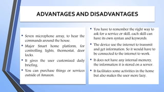 ADVANTAGES AND DISADVANTAGES
• Seven microphone array, to hear the
commands around the house.
• Major Smart home platform, for
controlling lights, thermostat, door
locks.
• It gives the user customized daily
briefing.
• You can purchase things or services
outside of Amazon.
• You have to remember the right way to
ask for a service or skill, each skill can
have its own syntax and keywords.
• The device use the internet to transmit
and get information. So it would have to
be connected to the internet to work.
• It does not have any internal memory,
the information it is stored on a server.
• It facilitates some activities in the home
but also makes the user more lazy.
 