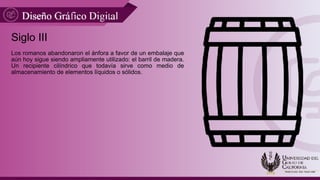 Siglo III
Los romanos abandonaron el ánfora a favor de un embalaje que
aún hoy sigue siendo ampliamente utilizado: el barril de madera.
Un recipiente cilíndrico que todavía sirve como medio de
almacenamiento de elementos líquidos o sólidos.
 