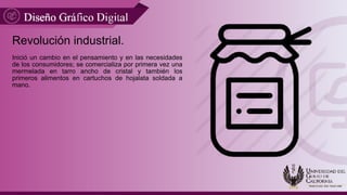 Revolución industrial.
Inició un cambio en el pensamiento y en las necesidades
de los consumidores; se comercializa por primera vez una
mermelada en tarro ancho de cristal y también los
primeros alimentos en cartuchos de hojalata soldada a
mano.
 