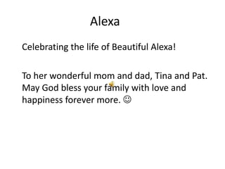 Alexa	 	Celebrating the life of Beautiful Alexa! 	To her wonderful mom and dad, Tina and Pat. May God bless your family with love and happiness forever more.  