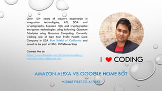 AMAZON ALEXA VS GOOGLE HOME BOT
MOBILE FIRST TO AI FIRST
Over 15+ years of industry experience in
integration technologies, API, SOA and
Cryptography. Exposed high end cryptographic
encryption technologies using following Quantum
Principles using Quantum Computing. Currently
working one of best Non Profit Health Care
Company in USA Blue Shield of California and
proud to be part of BSC. #WeNeverStop
Connect Me at:
https://www.linkedin.com/in/tarunchawdhury/
tarunchawdhury@gmail.com
I CODING
 