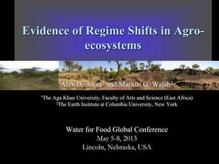 Evidence of Regime Shifts in Agroecosystems
Alex O. Awiti1 and Markus G. Walsh2
1The

Aga Khan University, Faculty of Arts and Science (East Africa)
2The Earth Institute at Columbia University, New York

Water for Food Global Conference
May 5-8, 2013
Lincoln, Nebraska, USA

 