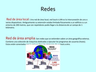 Redes
Red de área local: Una red de área local, red local o LAN es la interconexión de uno o
varios dispositivos. Antiguamente su extensión estaba limitada físicamente a un edificio o a un
entorno de 200 metros, que con repetidores podía llegar a la distancia de un campo de 1
kilómetro.
Red de área amplia: Son redes que se extienden sobre un área geográfica extensa.
Contiene una colección de máquinas dedicadas a ejecutar los programas de usuarios (hosts).
Estos están conectados por la red que lleva los mensajes de un host a otro.
 
