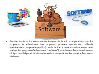 Software
• Permite funcionar los componentes internos de la microcomputadoras son los
programas o aplicaciones. Los programas proveen información codificada
(empleando un lenguaje específico) que le indican a la computadora lo que debe
realizar. Los programas/aplicaciones ("software") se refieren a las instrucciones en
códigos que dirigen el funcionamiento de la computadora hacia una aplicación en
particular.
 
