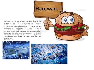 Hardware
• Incluye todos los componentes físicos del
sistema de la computadora. Puede
componer una sola unidad o puede ser un
número de dispositivos separados. Cada
componente del equipo de computadora
consiste de circuitos electrónicos y partes
mecánicas que llevan a cabo una función
particular.
 