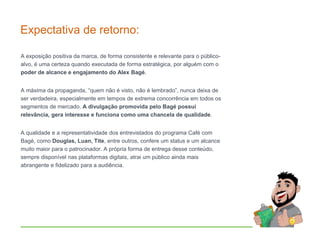 A exposição positiva da marca, de forma consistente e relevante para o público-
alvo, é uma certeza quando executada de forma estratégica, por alguém com o
poder de alcance e engajamento do Alex Bagé.
A máxima da propaganda, “quem não é visto, não é lembrado”, nunca deixa de
ser verdadeira, especialmente em tempos de extrema concorrência em todos os
segmentos de mercado. A divulgação promovida pelo Bagé possui
relevância, gera interesse e funciona como uma chancela de qualidade.
A qualidade e a representatividade dos entrevistados do programa Café com
Bagé, como Douglas, Luan, Tite, entre outros, confere um status e um alcance
muito maior para o patrocinador. A própria forma de entrega desse conteúdo,
sempre disponível nas plataformas digitais, atrai um público ainda mais
abrangente e fidelizado para a audiência.
Expectativa de retorno:
 