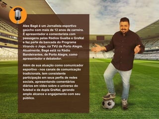 Alex Bagé é um Jornalista esportivo
gaúcho com mais de 12 anos de carreira.
É apresentador e comentarista com
passagens pelas Rádios Guaíba e GreNal
e fez parte da bancada do Programa
Virando o Jogo, na TVU de Porto Alegre.
Atualmente, Bagé está na Rádio
Bandeirantes, de Porto Alegre, como
apresentador e debatedor.
Além de sua atuação como comunicador
esportivo - nos canais de comunicação
tradicionais, tem consistente
participação em seus perfis de redes
sociais, apresentando comentários
diários em vídeo sobre o universo do
futebol e da dupla GreNal, gerando
amplo alcance e engajamento com seu
público.
 