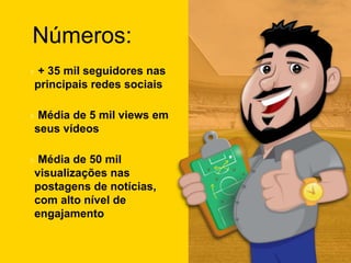 Números:
+ 35 mil seguidores nas
principais redes sociais
Média de 5 mil views em
seus vídeos
Média de 50 mil
visualizações nas
postagens de notícias,
com alto nível de
engajamento
 