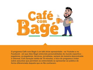O programa Café com Bagé é um talk show apresentado - no Youtube e no
Facebook - em que Alex Bagé entrevista personalidades do mundo esportivo -
jogadores, ex-jogadores, técnicos, jornalistas, sempre de maneira descontraída
e informal. Com duração média de 10 minutos, o foco do programa é tratar
sobre assuntos que permitam ao entrevistado se apresentar ao público de
forma diferenciada daquela que os fãs conhecem.
 
