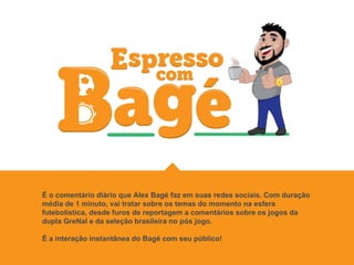 É o comentário diário que Alex Bagé faz em suas redes sociais. Com duração
média de 1 minuto, vai tratar sobre os temas do momento na esfera
futebolística, desde furos de reportagem a comentários sobre os jogos da
dupla GreNal e da seleção brasileira no pós jogo.
É a interação instantânea do Bagé com seu público!
 