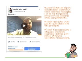 Os vídeos veiculados por Bagé em
suas redes sociais apresentam um
número crescente de visualizações,
e um alto nível de engajamento,
sempre com muitos comentários,
curtidas e compartilhamentos.
Por serem vídeos curtos, a maior
parte das visualizações se dá no
vídeo por completo.
Por serem de conteúdo relevante e
entregues de uma maneira
descontraída e dinâmica, geram
interesse e fomentam o
compartilhamento desse material.
 