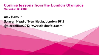 Comms lessons from the London Olympics
November 8th 2012


Alex Balfour
(former) Head of New Media, London 2012
@alexbalfour2012 www.alexbalfour.com
 