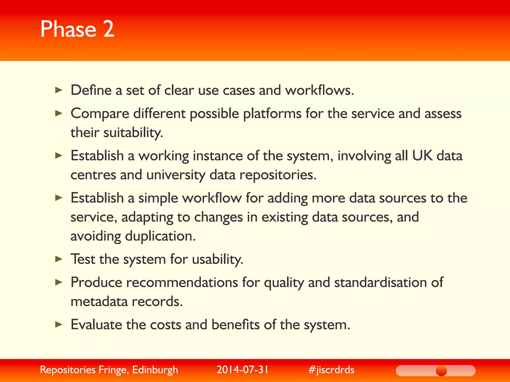 Phase 2
Deﬁne a set of clear use cases and workﬂows.
Compare different possible platforms for the service and assess
their suitability.
Establish a working instance of the system, involving all UK data
centres and university data repositories.
Establish a simple workﬂow for adding more data sources to the
service, adapting to changes in existing data sources, and
avoiding duplication.
Test the system for usability.
Produce recommendations for quality and standardisation of
metadata records.
Evaluate the costs and beneﬁts of the system.
Repositories Fringe, Edinburgh 2014-07-31 #jiscrdrds
 