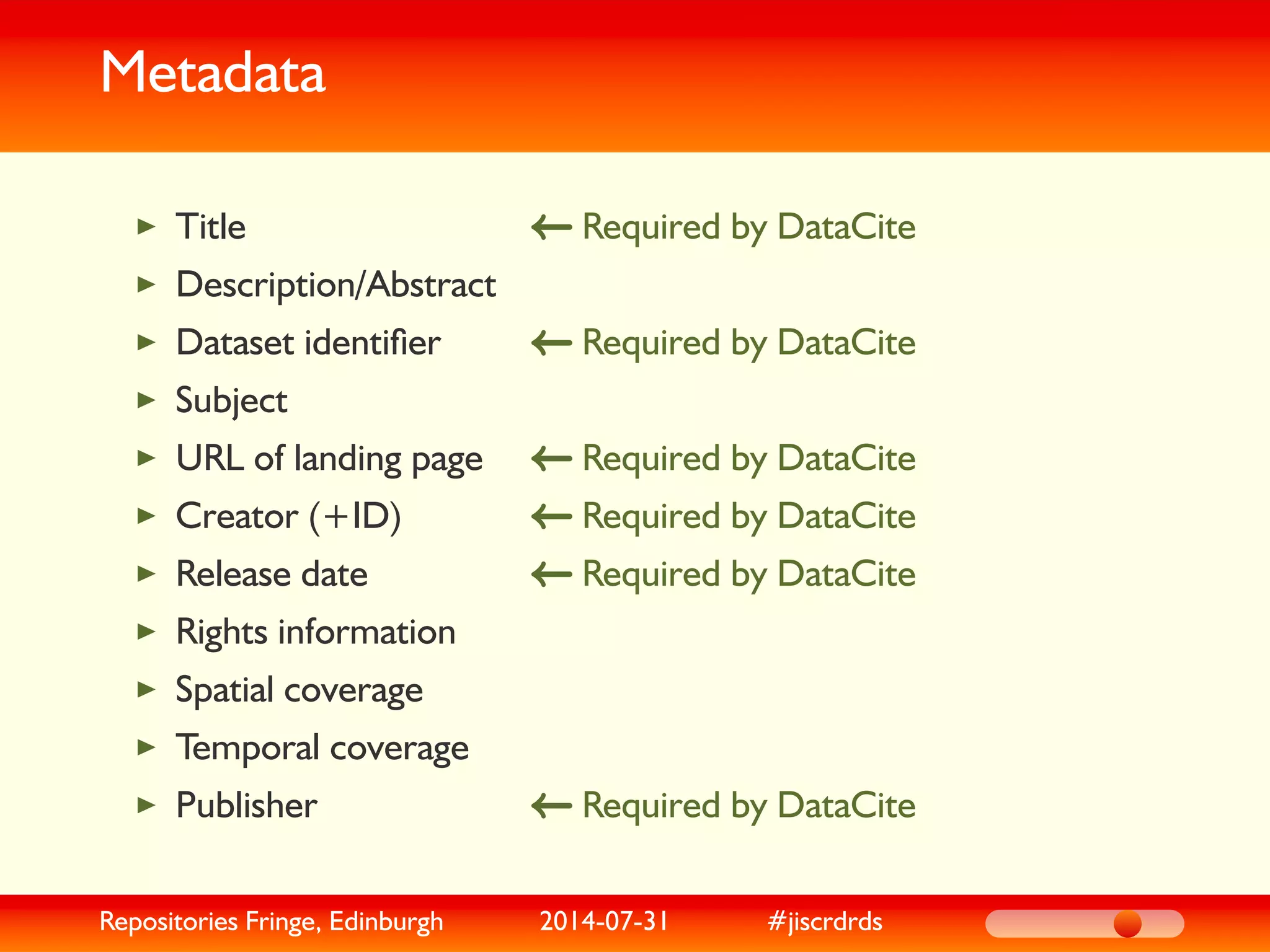 Metadata
Required by DataCiteTitle
Description/Abstract
Required by DataCiteDataset identiﬁer
Subject
Required by DataCiteURL of landing page
Required by DataCiteCreator (+ID)
Required by DataCiteRelease date
Rights information
Spatial coverage
Temporal coverage
Required by DataCitePublisher
Repositories Fringe, Edinburgh 2014-07-31 #jiscrdrds
 