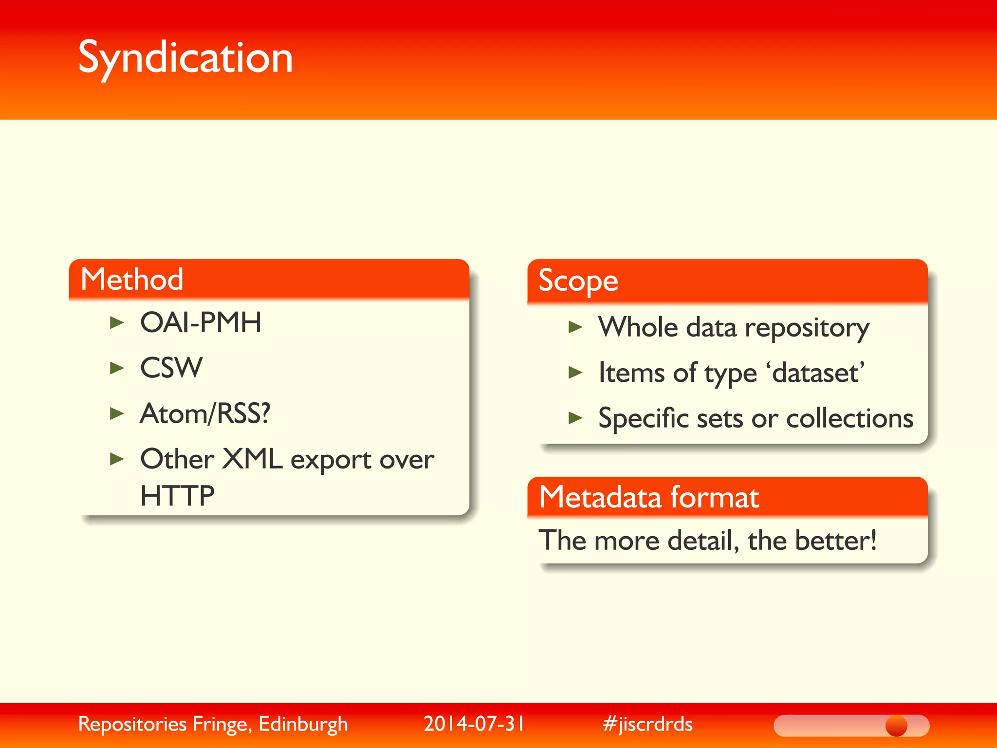 Syndication
Method
OAI-PMH
CSW
Atom/RSS?
Other XML export over
HTTP
Scope
Whole data repository
Items of type ‘dataset’
Speciﬁc sets or collections
Metadata format
The more detail, the better!
Repositories Fringe, Edinburgh 2014-07-31 #jiscrdrds
 