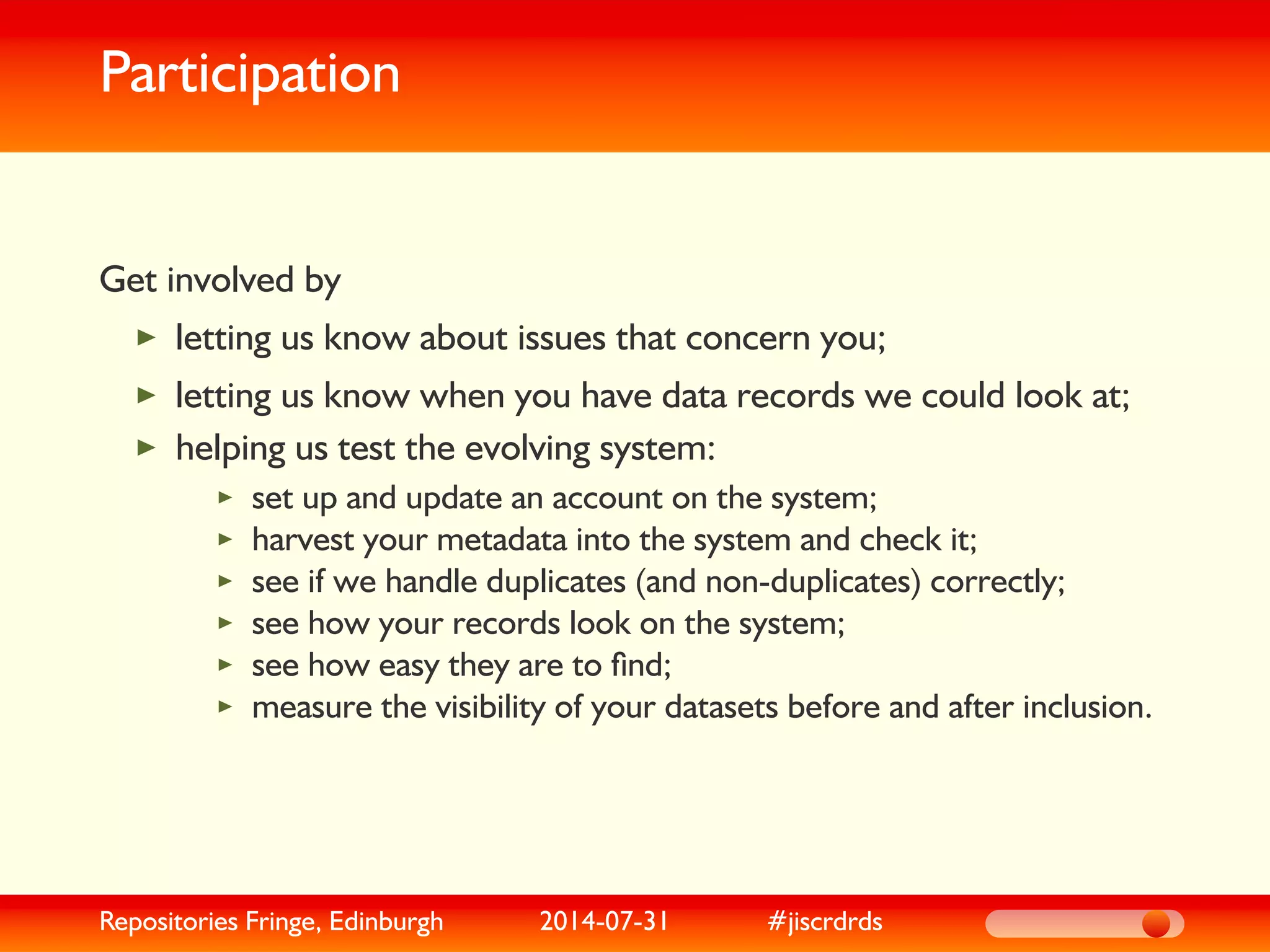 Participation
Get involved by
letting us know about issues that concern you;
letting us know when you have data records we could look at;
helping us test the evolving system:
set up and update an account on the system;
harvest your metadata into the system and check it;
see if we handle duplicates (and non-duplicates) correctly;
see how your records look on the system;
see how easy they are to ﬁnd;
measure the visibility of your datasets before and after inclusion.
Repositories Fringe, Edinburgh 2014-07-31 #jiscrdrds
 