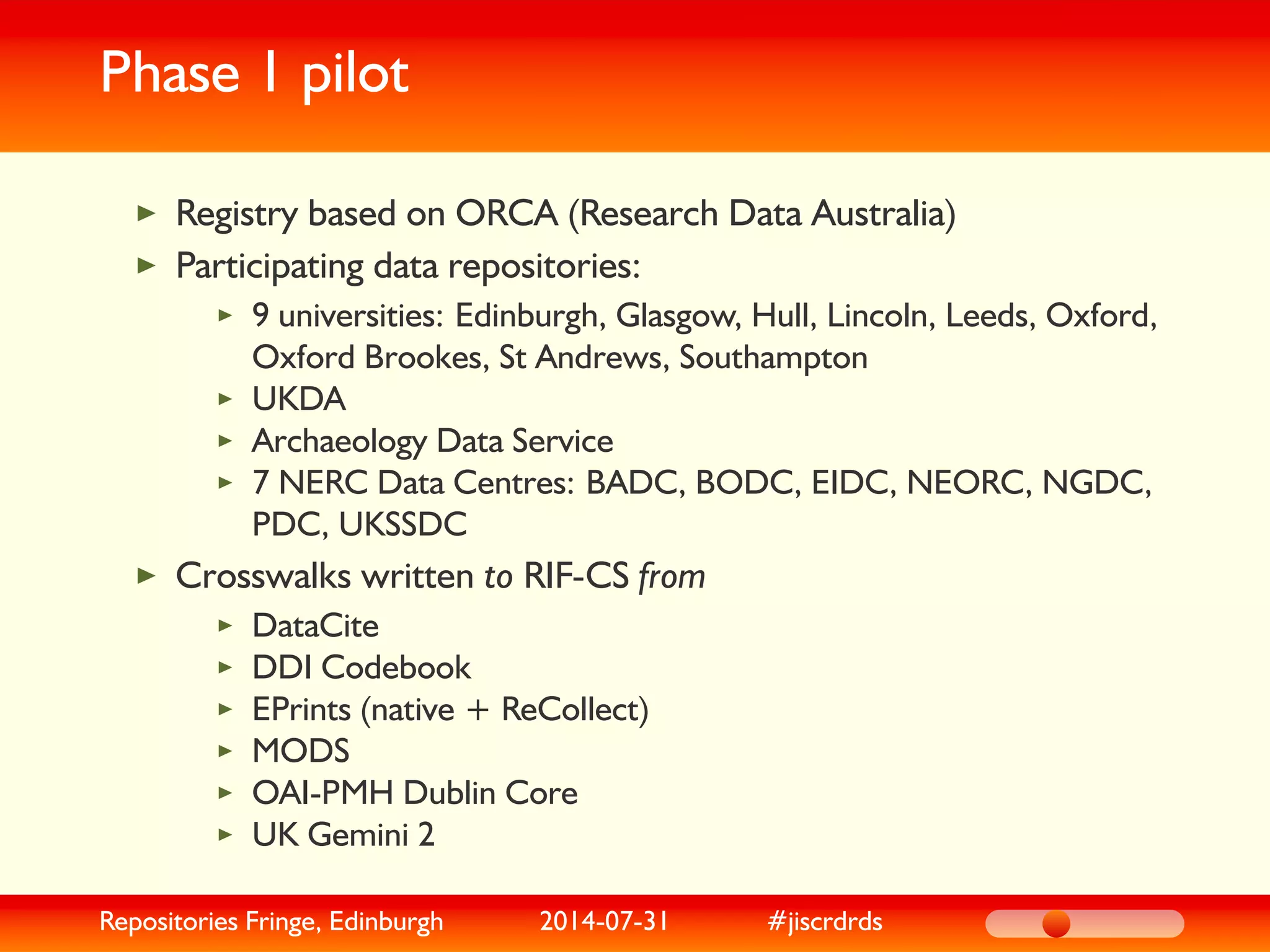 Phase 1 pilot
Registry based on ORCA (Research Data Australia)
Participating data repositories:
9 universities: Edinburgh, Glasgow, Hull, Lincoln, Leeds, Oxford,
Oxford Brookes, St Andrews, Southampton
UKDA
Archaeology Data Service
7 NERC Data Centres: BADC, BODC, EIDC, NEORC, NGDC,
PDC, UKSSDC
Crosswalks written to RIF-CS from
DataCite
DDI Codebook
EPrints (native + ReCollect)
MODS
OAI-PMH Dublin Core
UK Gemini 2
Repositories Fringe, Edinburgh 2014-07-31 #jiscrdrds
 