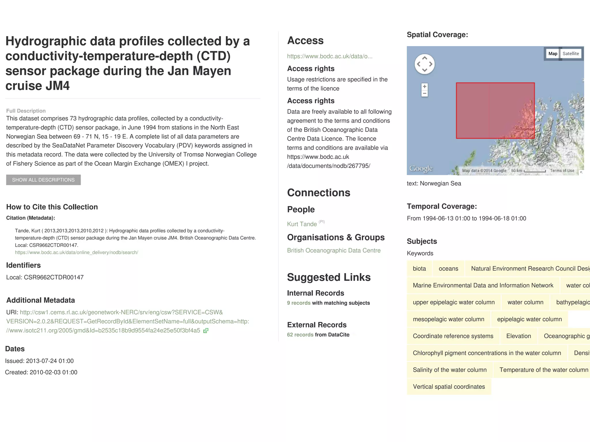 Hydrographic data profiles collected by a
conductivity-temperature-depth (CTD)
sensor package during the Jan Mayen
cruise JM4
SHOW ALL DESCRIPTIONS
Identifiers
Local: CSR9662CTDR00147
Additional Metadata
URI: http://csw1.cems.rl.ac.uk/geonetwork-NERC/srv/eng/csw?SERVICE=CSW&
VERSION=2.0.2&REQUEST=GetRecordById&ElementSetName=full&outputSchema=http:
//www.isotc211.org/2005/gmd&Id=b2535c18b9d9554fa24e25e50f3bf4a5
Access
Access rights
Usage restrictions are specified in the
terms of the licence
Access rights
Data are freely available to all following
agreement to the terms and conditions
of the British Oceanographic Data
Centre Data Licence. The licence
terms and conditions are available via
https://www.bodc.ac.uk
/data/documents/nodb/267795/
Connections
People
Organisations & Groups
Suggested Links
Internal Records
with matching subjects
External Records
from DataCite
Full Description
This dataset comprises 73 hydrographic data profiles, collected by a conductivity-
temperature-depth (CTD) sensor package, in June 1994 from stations in the North East
Norwegian Sea between 69 - 71 N, 15 - 19 E. A complete list of all data parameters are
described by the SeaDataNet Parameter Discovery Vocabulary (PDV) keywords assigned in
this metadata record. The data were collected by the University of Tromsø Norwegian College
of Fishery Science as part of the Ocean Margin Exchange (OMEX) I project.
How to Cite this Collection
Citation (Metadata):
Tande, Kurt ( 2013,2013,2013,2010,2012 ): Hydrographic data profiles collected by a conductivity-
temperature-depth (CTD) sensor package during the Jan Mayen cruise JM4. British Oceanographic Data Centre.
Local: CSR9662CTDR00147.
https://www.bodc.ac.uk/data/online_delivery/nodb/search/
https://www.bodc.ac.uk/data/o...
Kurt Tande
(PI)
British Oceanographic Data Centre
9 records
62 records
Map Satellite
Spatial Coverage:
text: Norwegian Sea
Temporal Coverage:
From 1994-06-13 01:00 to 1994-06-18 01:00
Subjects
Keywords
biota oceans Natural Environment Research Council Desig
Marine Environmental Data and Information Network water col
upper epipelagic water column water column bathypelagic
mesopelagic water column epipelagic water column
Coordinate reference systems Elevation Oceanographic ge
Chlorophyll pigment concentrations in the water column Densit
Salinity of the water column Temperature of the water column
Vertical spatial coordinates
Map Satellite
Dates
Issued: 2013-07-24 01:00
Created: 2010-02-03 01:00
 